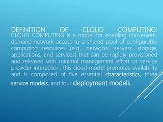 DEFINITION OF CLOUD COMPUTING:
CLOUD COMPUTING is a model for enabling convenient,
demand network access to a shared pool of configurable
computing resources (e.g., networks, servers, storage,
applications, and services) that can be rapidly provisioned
and released with minimal management effort or service
provider interaction. this cloud model promotes availability
and is composed of five essential characteristics, three
service models, and four deployment models.
 