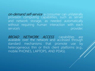 on-demand self-service. a consumer can unilaterally
provision computing capabilities, such as server
and network storage, as needed automatically
without requiring human interaction with each
service’s provider.
BROAD NETWORK ACCESS. capabilities are
available over the network and accessed through
standard mechanisms that promote use by
heterogeneous thin or thick client platforms (e.g.,
mobile PHONES, LAPTOPS, AND PDAS).
 