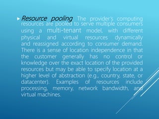 Resource pooling. The provider’s computing
resources are pooled to serve multiple consumers
using a multi-tenant model, with different
physical and virtual resources dynamically
and reassigned according to consumer demand.
There is a sense of location independence in that
the customer generally has no control or
knowledge over the exact location of the provided
resources but may be able to specify location at a
higher level of abstraction (e.g., country, state, or
datacenter). Examples of resources include
processing, memory, network bandwidth, and
virtual machines.
 