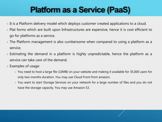 » It is a Platform delivery model which deploys customer created applications to a cloud.
» Plat forms which are built upon Infrastructures are expensive, hence it is cost efficient to
go for platforms as a service.
» The Platform management is also cumbersome when compared to using a platform as a
service.
» Estimating the demand in a platform is highly unpredictable, hence the platform as a
service can take care of the demand.
» Examples of usage:
» You need to host a large file (10MB) on your website and making it available for 35,000 users for
only two months duration. You may use Cloud Front from amazon.
» You want to start Storage Services on your network for a large number of files and you do not
have the storage capacity. You may use Amazon S3.
Platform as a Service (PaaS)
 