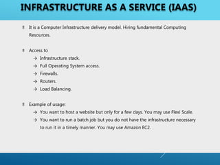 ‼ It is a Computer Infrastructure delivery model. Hiring fundamental Computing
Resources.
‼ Access to
→ Infrastructure stack.
→ Full Operating System access.
→ Firewalls.
→ Routers.
→ Load Balancing.
‼ Example of usage:
→ You want to host a website but only for a few days. You may use Flexi Scale.
→ You want to run a batch job but you do not have the infrastructure necessary
to run it in a timely manner. You may use Amazon EC2.
INFRASTRUCTURE AS A SERVICE (IAAS)
 
