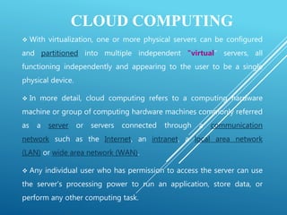 CLOUD COMPUTING
 With virtualization, one or more physical servers can be configured
and partitioned into multiple independent "virtual" servers, all
functioning independently and appearing to the user to be a single
physical device.
 In more detail, cloud computing refers to a computing hardware
machine or group of computing hardware machines commonly referred
as a server or servers connected through a communication
network such as the Internet, an intranet, a local area network
(LAN) or wide area network (WAN).
 Any individual user who has permission to access the server can use
the server's processing power to run an application, store data, or
perform any other computing task.
 