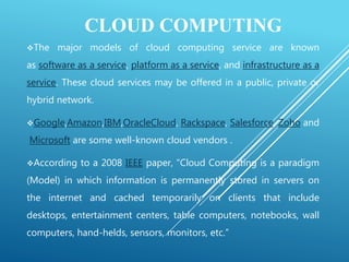 CLOUD COMPUTING
The major models of cloud computing service are known
as software as a service, platform as a service, and infrastructure as a
service. These cloud services may be offered in a public, private or
hybrid network.
Google,Amazon,IBM,OracleCloud, Rackspace, Salesforce, Zoho and
Microsoft are some well-known cloud vendors .
According to a 2008 IEEE paper, “Cloud Computing is a paradigm
(Model) in which information is permanently stored in servers on
the internet and cached temporarily on clients that include
desktops, entertainment centers, table computers, notebooks, wall
computers, hand-helds, sensors, monitors, etc.”
 