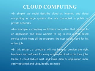 CLOUD COMPUTING
In simple, we could describe cloud as internet, and cloud
computing as large systems that are connected in public or
private networks.
For example, a company could have computers that connect to
an application and allow workers to log in into a Web-based
service which hosts all the programs the user would need for his
or her job.
In this system, a company will not have to provide the right
hardware and software for every employee hired to do their jobs.
Hence it could reduce cost, and make data or application more
easily obtained and ubiquitously accessed
 