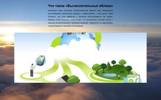 Что такое «Вычислительные облака»
Концепция Cloud Computing ("вычислительное облако") дает возможность
масштабировать физические ресурсы и предоставлять к ним доступ через
Интернет; при этом обработка и хранение рассматриваются как сервис.
Принцип Cloud Computing предполагает, что пользователь получает доступ к
мощным вычислительным и дисковым ресурсам, совершенно не задумываясь
о расположении и настройке этих ресурсов.
 