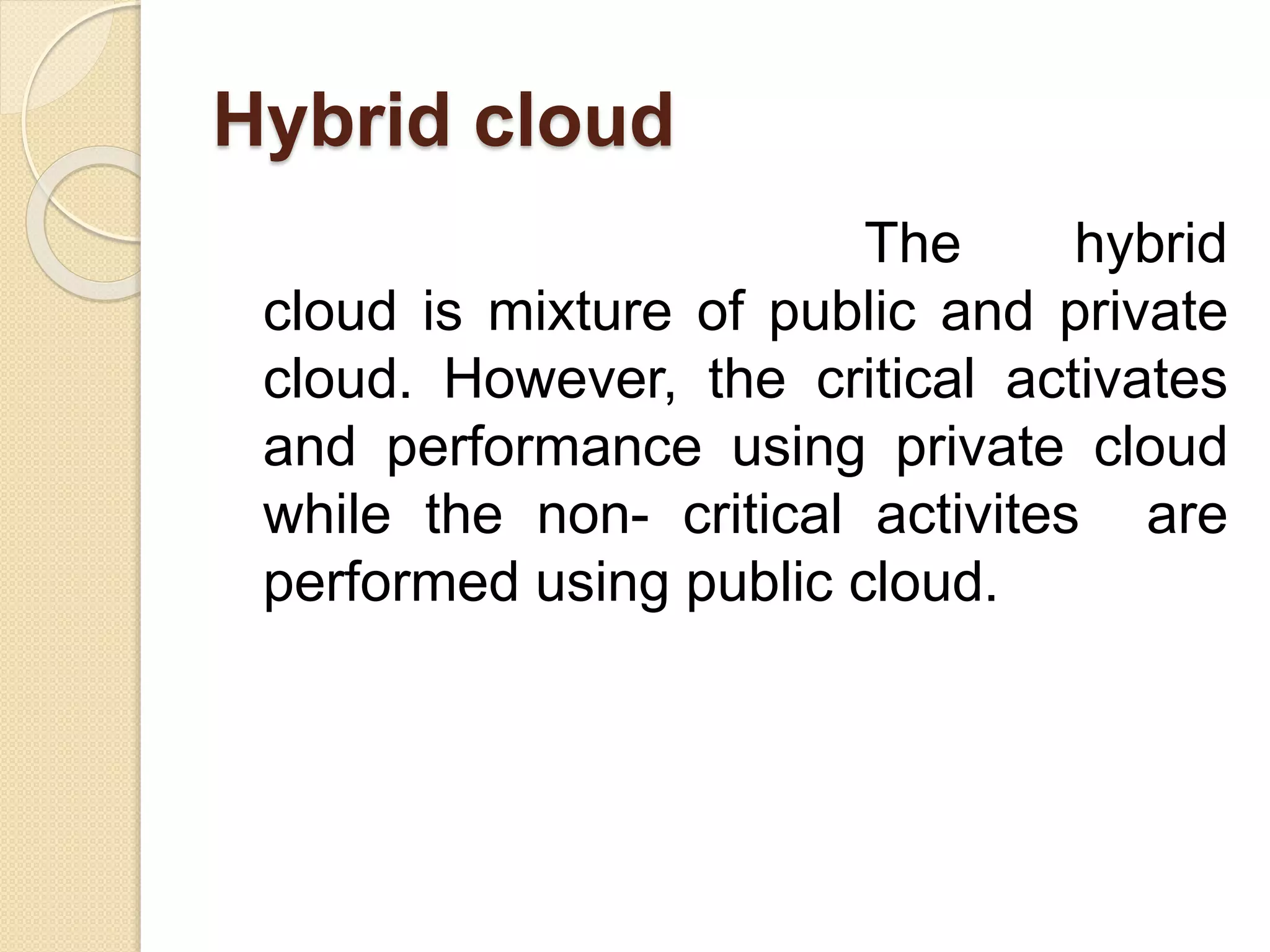 Hybrid cloud
The hybrid
cloud is mixture of public and private
cloud. However, the critical activates
and performance using private cloud
while the non- critical activites are
performed using public cloud.
 