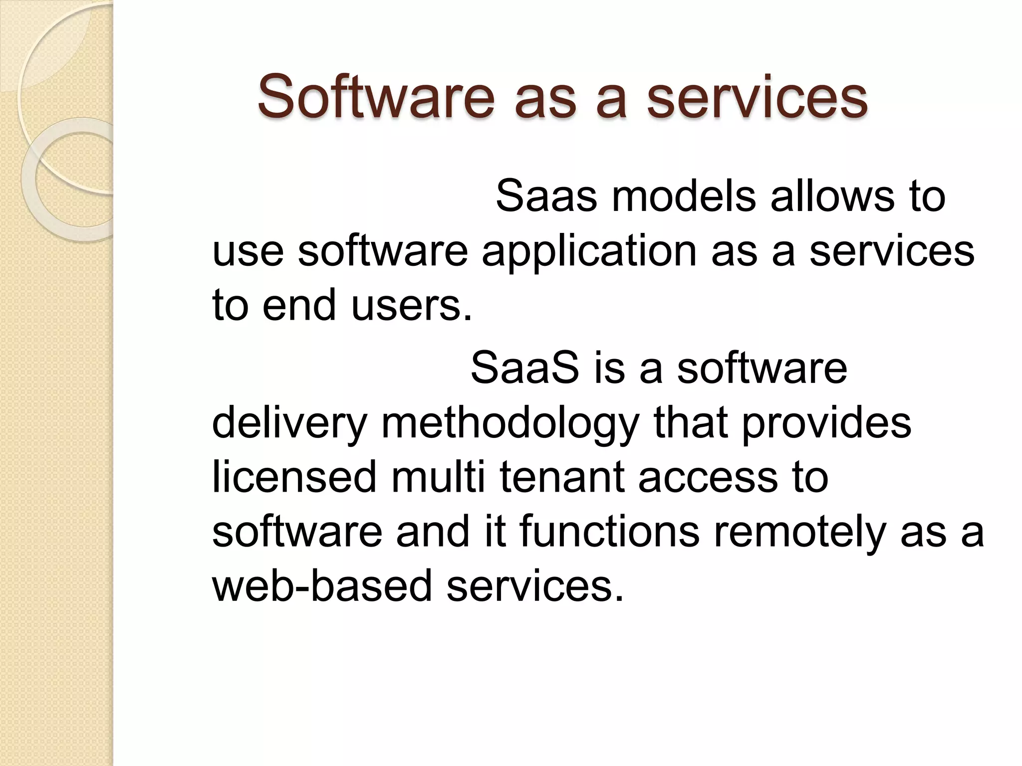 Software as a services
Saas models allows to
use software application as a services
to end users.
SaaS is a software
delivery methodology that provides
licensed multi tenant access to
software and it functions remotely as a
web-based services.
 