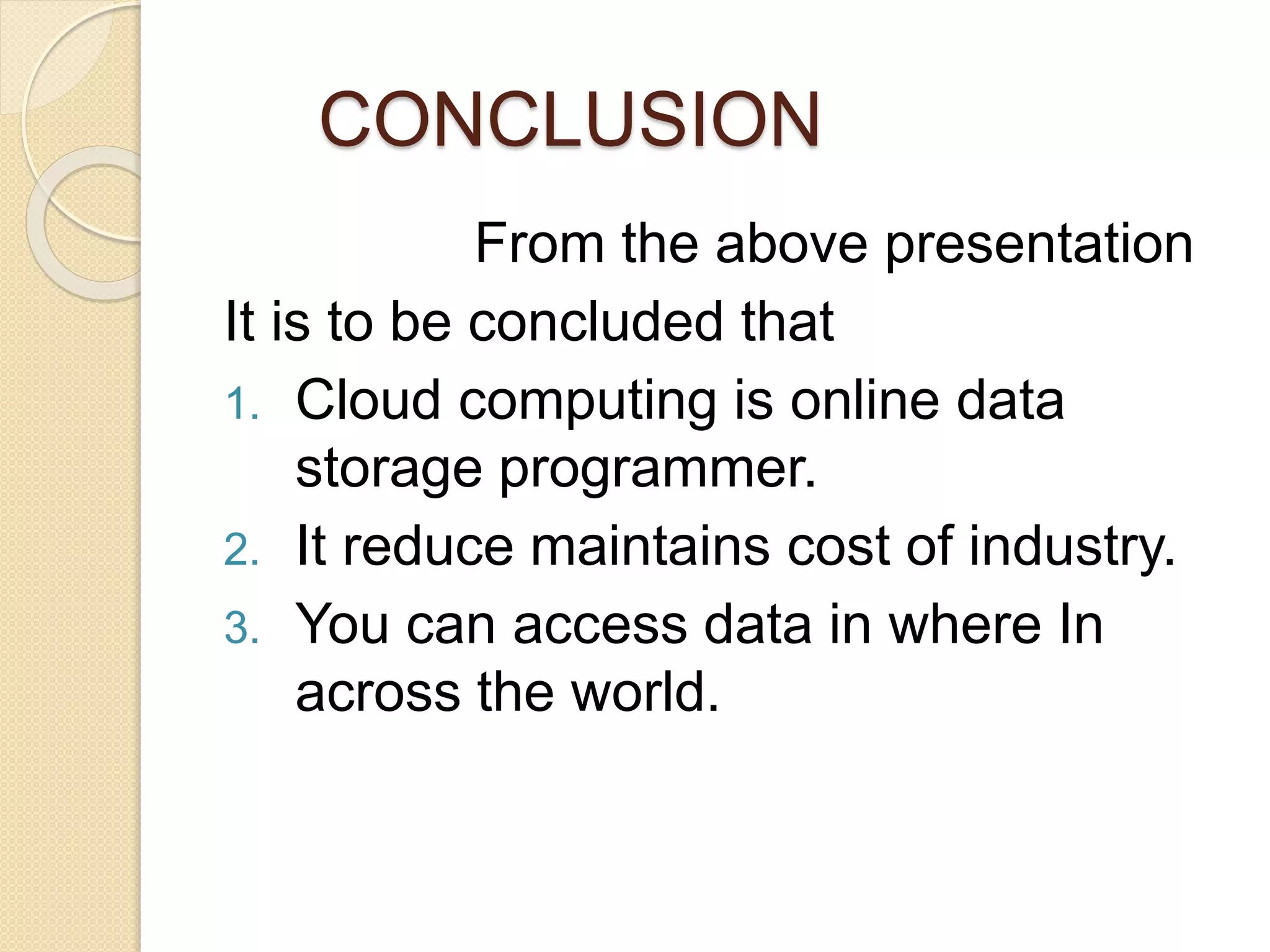 CONCLUSION
From the above presentation
It is to be concluded that
1. Cloud computing is online data
storage programmer.
2. It reduce maintains cost of industry.
3. You can access data in where In
across the world.
 