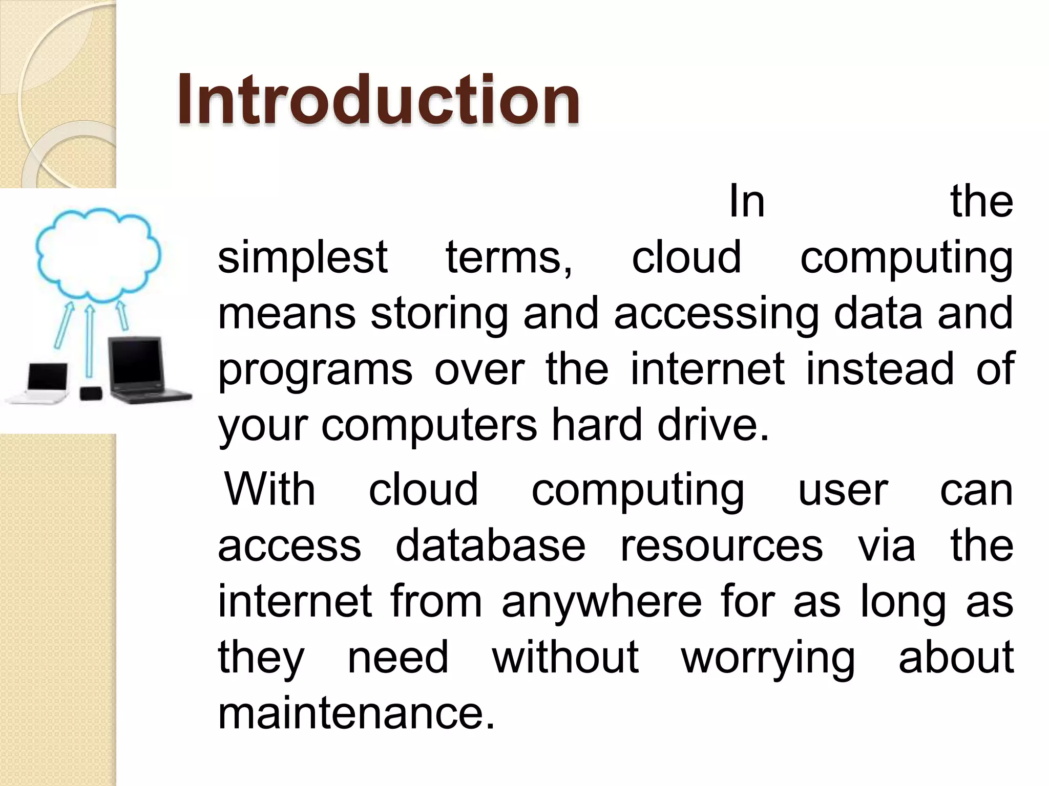 Introduction
In the
simplest terms, cloud computing
means storing and accessing data and
programs over the internet instead of
your computers hard drive.
With cloud computing user can
access database resources via the
internet from anywhere for as long as
they need without worrying about
maintenance.
 