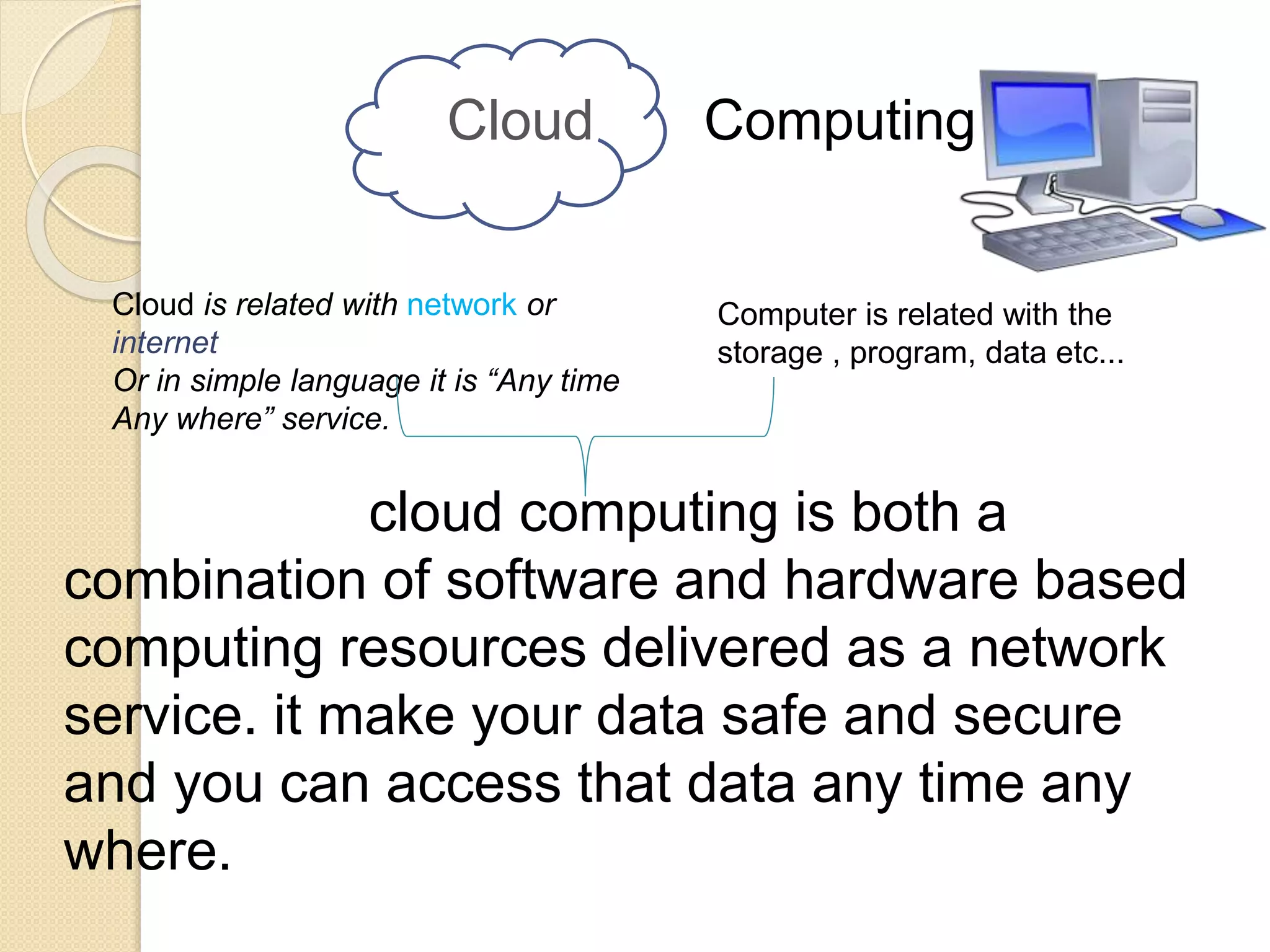 Cloud Computing
cloud computing is both a
combination of software and hardware based
computing resources delivered as a network
service. it make your data safe and secure
and you can access that data any time any
where.
Cloud is related with network or
internet
Or in simple language it is “Any time
Any where” service.
Computer is related with the
storage , program, data etc...
 