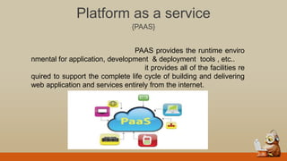Platform as a service
{PAAS}
PAAS provides the runtime enviro
nmental for application, development & deployment tools , etc..
it provides all of the facilities re
quired to support the complete life cycle of building and delivering
web application and services entirely from the internet.
 