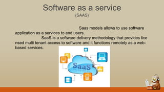 Software as a service
{SAAS}
Saas models allows to use software
application as a services to end users.
SaaS is a software delivery methodology that provides lice
nsed multi tenant access to software and it functions remotely as a web-
based services.
 