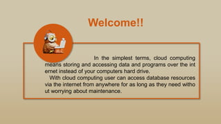 Welcome!!
In the simplest terms, cloud computing
means storing and accessing data and programs over the int
ernet instead of your computers hard drive.
With cloud computing user can access database resources
via the internet from anywhere for as long as they need witho
ut worrying about maintenance.
 