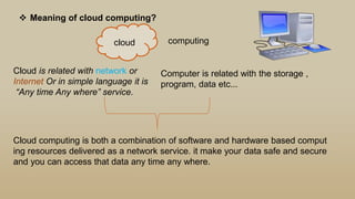  Meaning of cloud computing?
cloud computing
Cloud is related with network or
Internet Or in simple language it is
“Any time Any where” service.
Computer is related with the storage ,
program, data etc...
Cloud computing is both a combination of software and hardware based comput
ing resources delivered as a network service. it make your data safe and secure
and you can access that data any time any where.
 