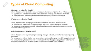 Types of Cloud Computing
Source: *Michael
Hogan, Fang Liu, Annie
Sokol, Jin Tong, NIST
Cloud Computing
Standards Roadmap –
Version 1.0,
Special Publication
500-291, NIST Cloud
Computing Standards
Roadmap Working
Group, July 5, 2011.
#Software as a Service (SaaS)
Allows the consumer to use the provider’s applications running on a cloud infrastructure.
The applications are accessible from various devices through a thin client interface.
The consumer does not manage or control the underlying cloud infrastructure.
#Platform as a Service (PaaS)
Allows the consumer to deploy custom applications to the cloud infrastructure.
The applications are created using languages and tools supported by the provider.
The consumer only has control over the deployed applications and possibly their hosting
environment configurations.
#Infrastructure as a Service (IaaS)
Allows the consumer to provision processing, storage, network, and other basic computing
resources.
The consumer is able to deploy and run arbitrary software (ranging from OS to applications).
The consumer only has control over operating systems, storage, deployed applications, and
possibly limited control to select networking components e.g., host firewalls.
 