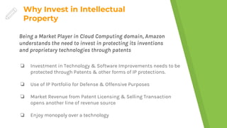 Why Invest in Intellectual
Property
❏ Investment in Technology & Software Improvements needs to be
protected through Patents & other forms of IP protections.
❏ Use of IP Portfolio for Defense & Offensive Purposes
❏ Market Revenue from Patent Licensing & Selling Transaction
opens another line of revenue source
❏ Enjoy monopoly over a technology
Being a Market Player in Cloud Computing domain, Amazon
understands the need to invest in protecting its inventions
and proprietary technologies through patents
 