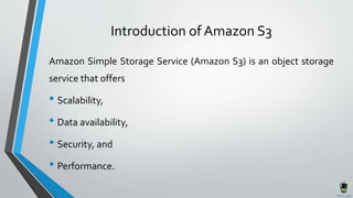 Introduction of Amazon S3
Amazon Simple Storage Service (Amazon S3) is an object storage
service that offers
• Scalability,
• Data availability,
• Security, and
• Performance.
 
