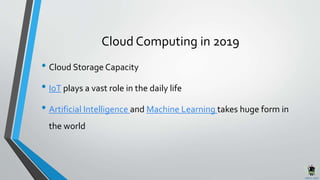 Cloud Computing in 2019
• Cloud Storage Capacity
• IoT plays a vast role in the daily life
• Artificial Intelligence and Machine Learning takes huge form in
the world
 
