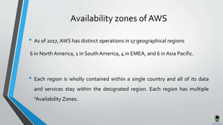 Availability zones of AWS
• As of 2017, AWS has distinct operations in 17 geographical regions
6 in NorthAmerica, 1 in SouthAmerica, 4 in EMEA, and 6 in Asia Pacific.
• Each region is wholly contained within a single country and all of its data
and services stay within the designated region. Each region has multiple
"Availability Zones.
 