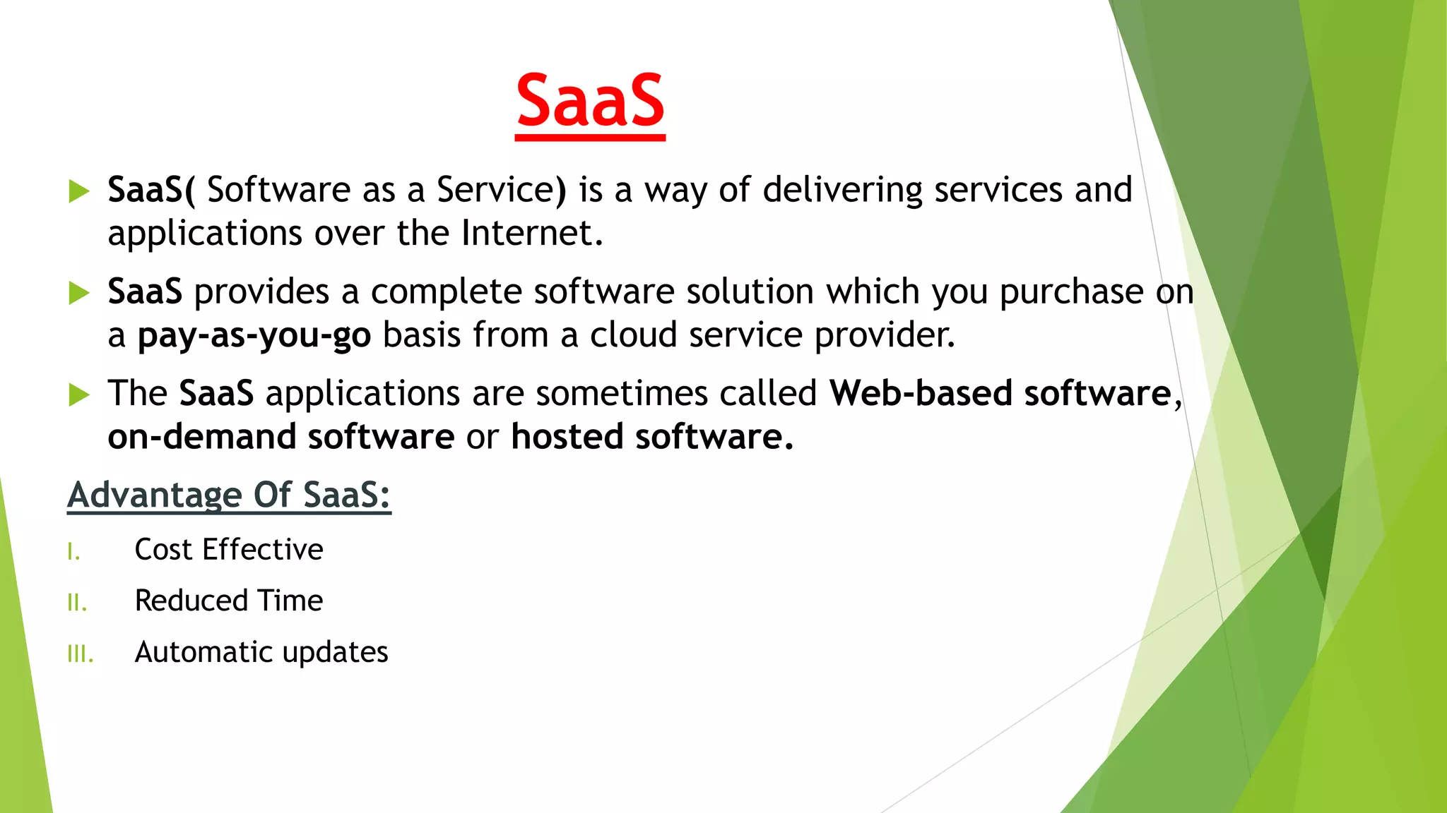 SaaS
 SaaS( Software as a Service) is a way of delivering services and
applications over the Internet.
 SaaS provides a complete software solution which you purchase on
a pay-as-you-go basis from a cloud service provider.
 The SaaS applications are sometimes called Web-based software,
on-demand software or hosted software.
Advantage Of SaaS:
I. Cost Effective
II. Reduced Time
III. Automatic updates
 