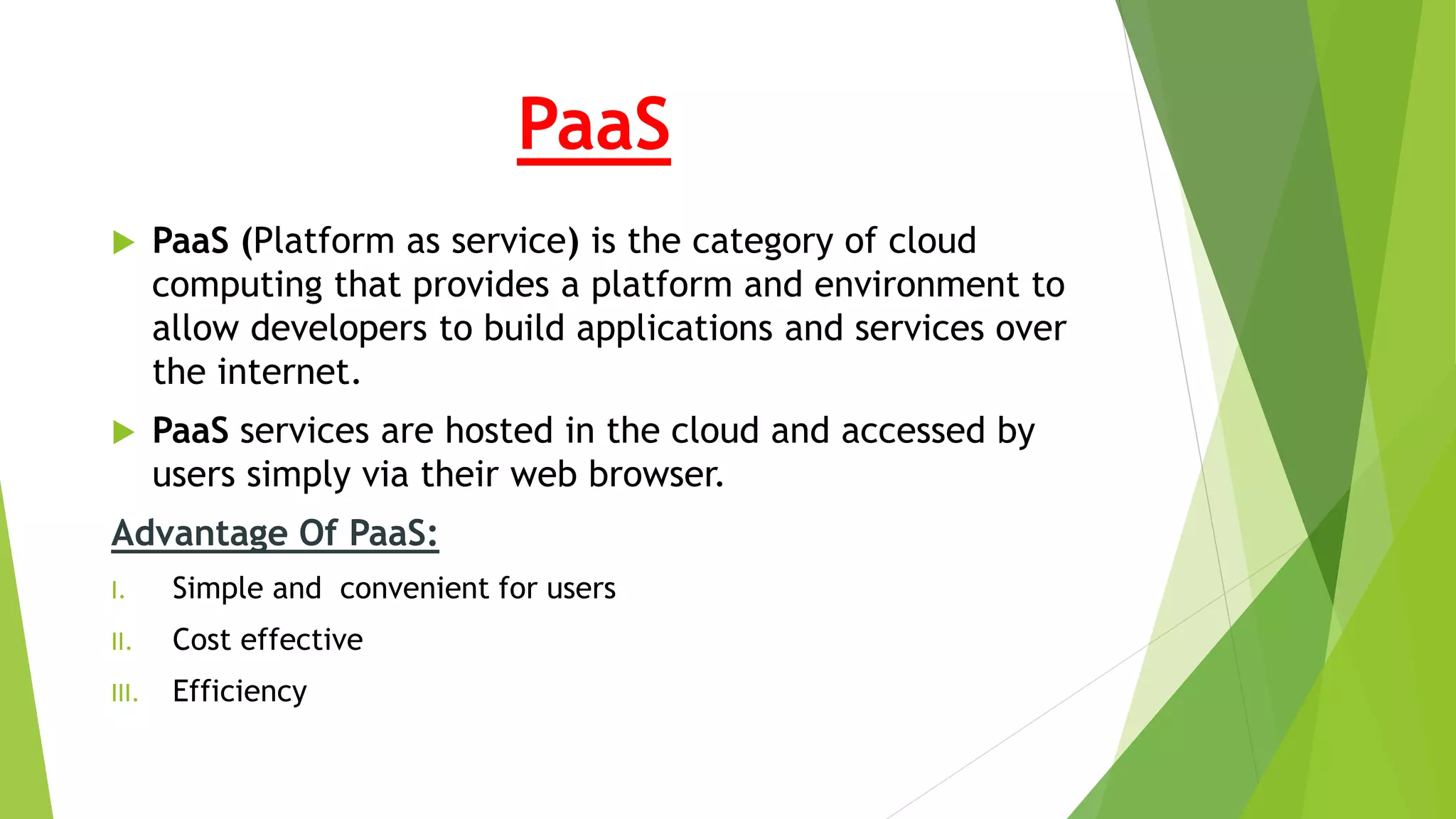 PaaS
 PaaS (Platform as service) is the category of cloud
computing that provides a platform and environment to
allow developers to build applications and services over
the internet.
 PaaS services are hosted in the cloud and accessed by
users simply via their web browser.
Advantage Of PaaS:
I. Simple and convenient for users
II. Cost effective
III. Efficiency
 