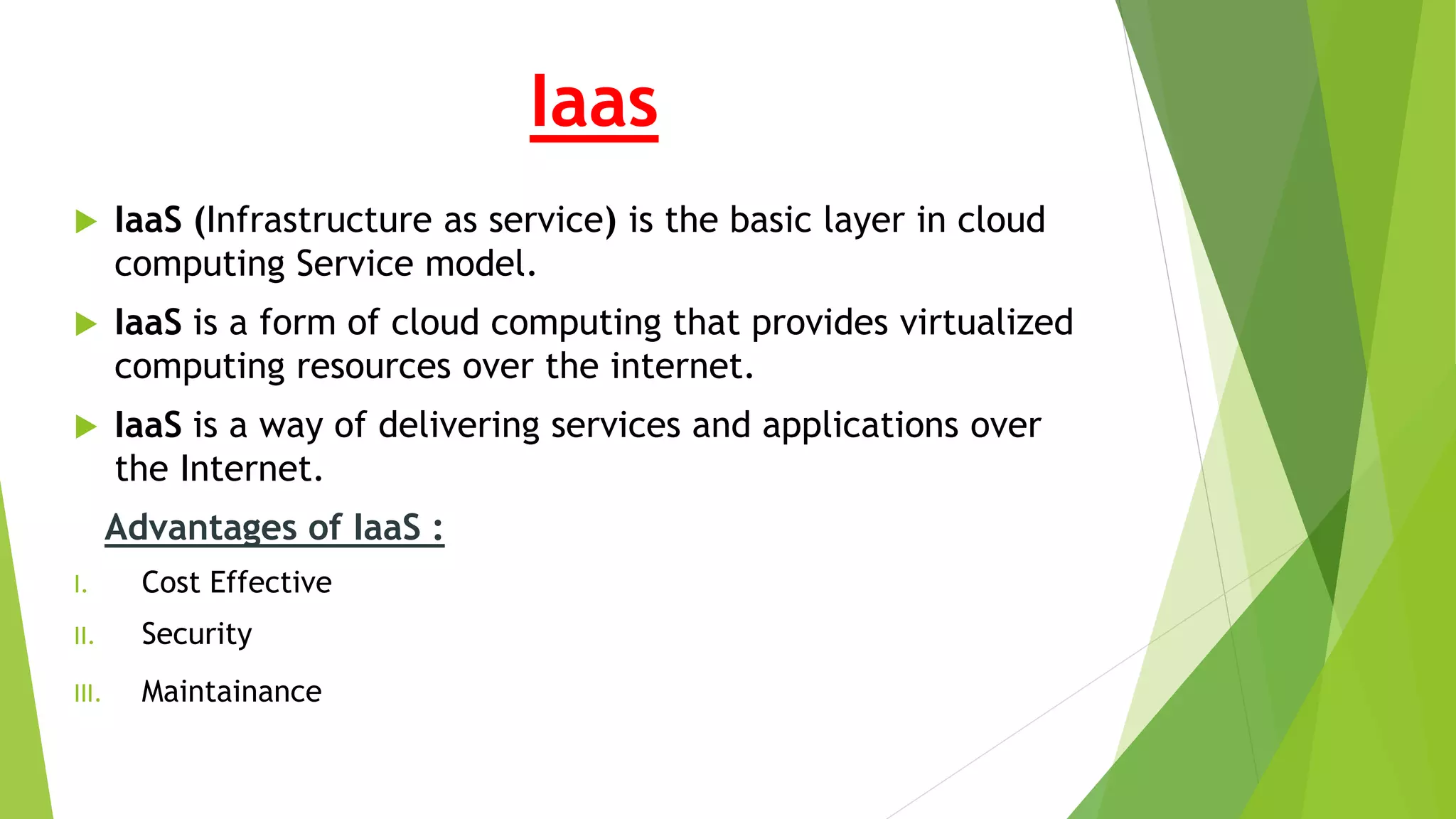 Iaas
 IaaS (Infrastructure as service) is the basic layer in cloud
computing Service model.
 IaaS is a form of cloud computing that provides virtualized
computing resources over the internet.
 IaaS is a way of delivering services and applications over
the Internet.
Advantages of IaaS :
I. Cost Effective
II. Security
III. Maintainance
 