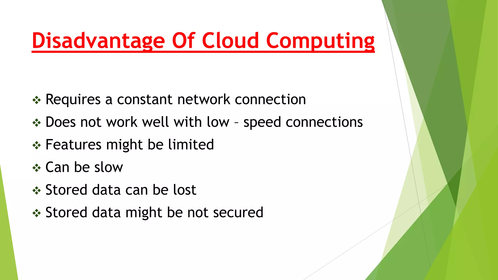 Disadvantage Of Cloud Computing
 Requires a constant network connection
 Does not work well with low – speed connections
 Features might be limited
 Can be slow
 Stored data can be lost
 Stored data might be not secured
 