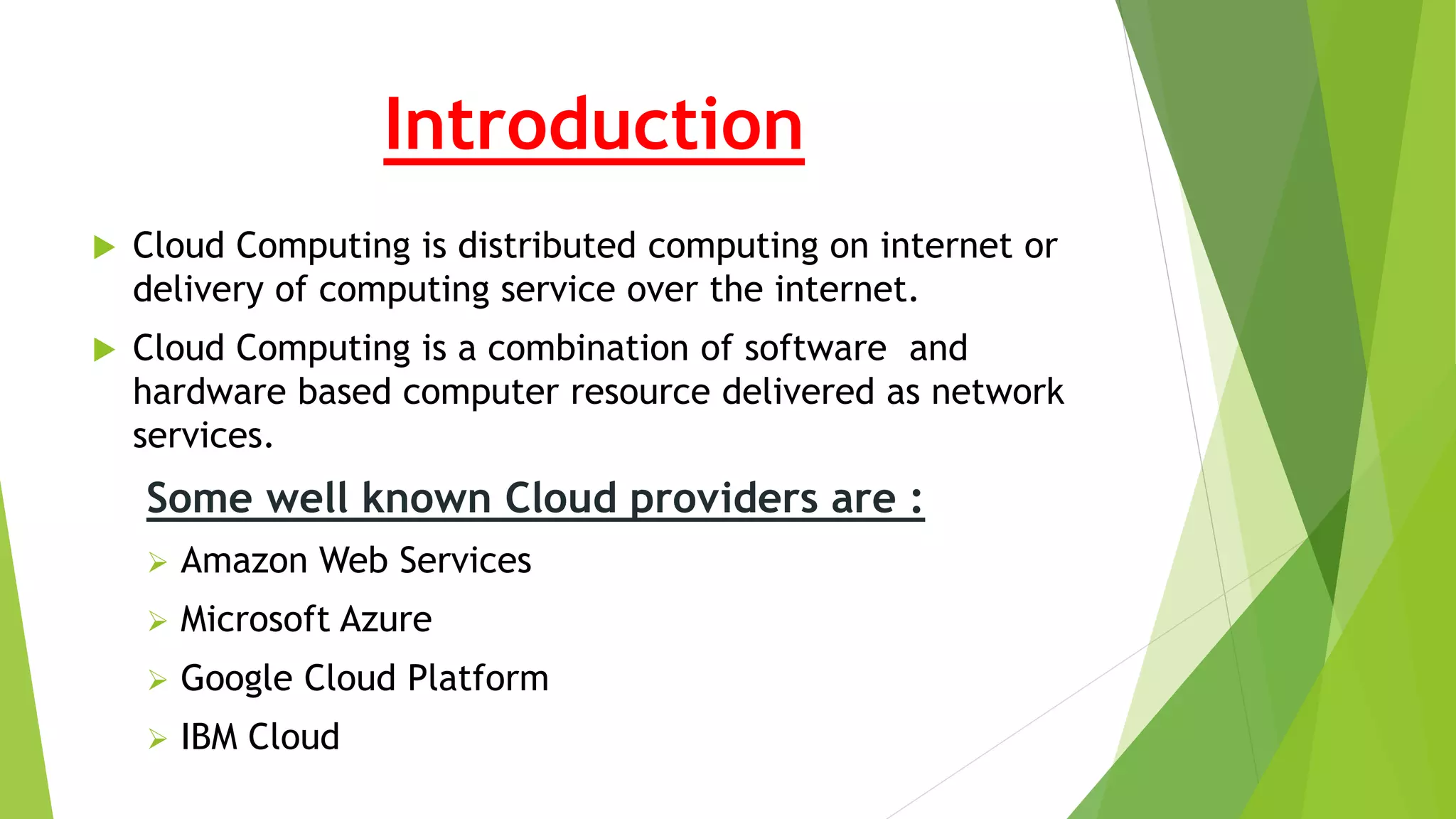 Introduction
 Cloud Computing is distributed computing on internet or
delivery of computing service over the internet.
 Cloud Computing is a combination of software and
hardware based computer resource delivered as network
services.
Some well known Cloud providers are :
 Amazon Web Services
 Microsoft Azure
 Google Cloud Platform
 IBM Cloud
 