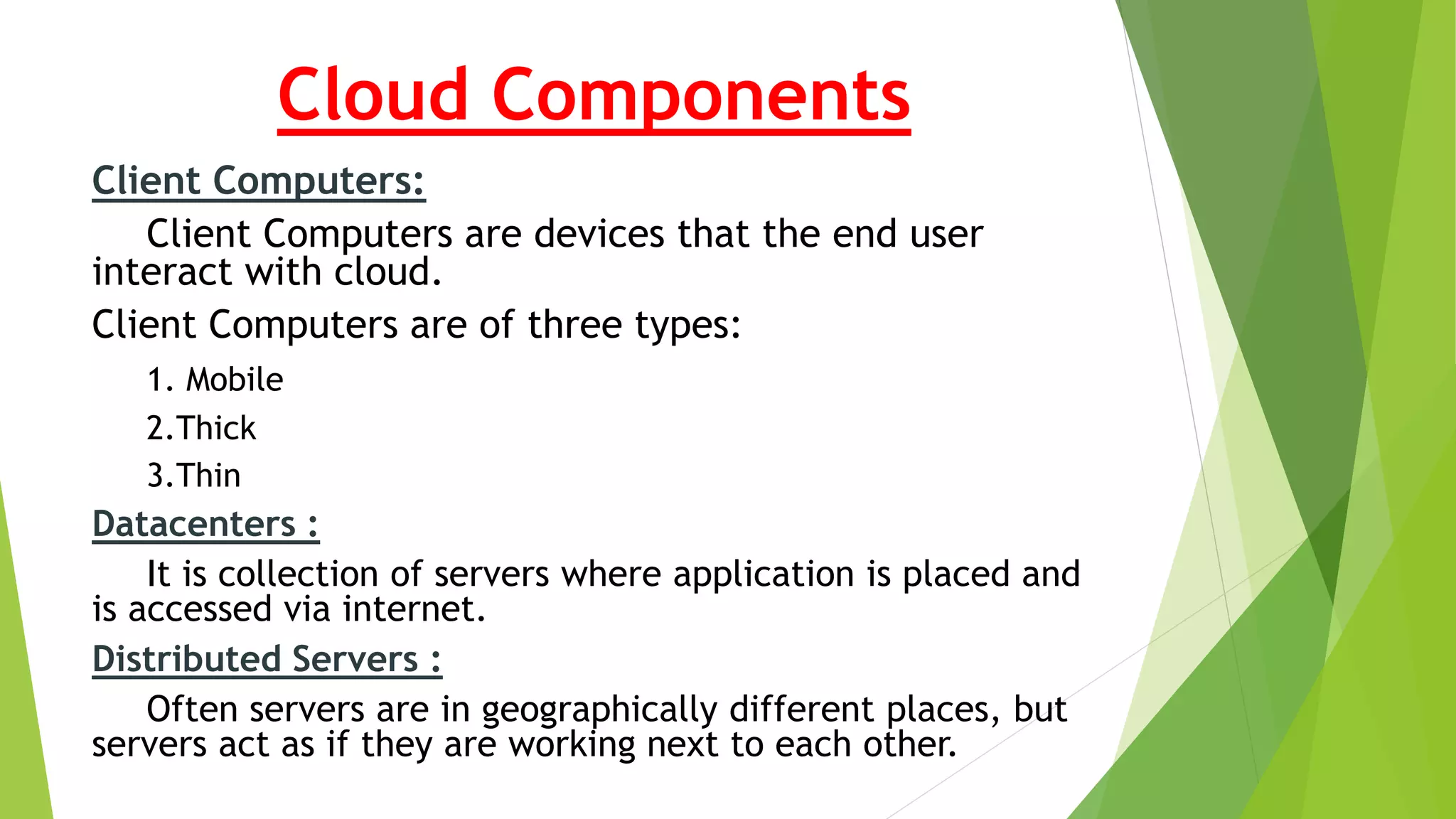 Cloud Components
Client Computers:
Client Computers are devices that the end user
interact with cloud.
Client Computers are of three types:
1. Mobile
2.Thick
3.Thin
Datacenters :
It is collection of servers where application is placed and
is accessed via internet.
Distributed Servers :
Often servers are in geographically different places, but
servers act as if they are working next to each other.
 