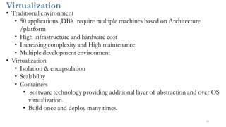 Virtualization
10
• Traditional environment
• 50 applications ,DB’s require multiple machines based on Architecture
/platform
• High infrastructure and hardware cost
• Increasing complexity and High maintenance
• Multiple development environment
• Virtualization
• Isolation & encapsulation
• Scalability
• Containers
• software technology providing additional layer of abstraction and over OS
virtualization.
• Build once and deploy many times.
 