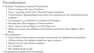Virtualization
11
• Hardware Virtualization (system Virtualization)
• Guest running on the top of hardware
• Guest - operating system, Host -Physical computer hardware
• Virtual machine Manager(Hypervisor) allows the abstraction of the underlying physical
hardware
• It is program or a combination of software and hardware
• Provides direct ISA mapping to Virtual machines
• Type 1 (bare metal) and Type 2 (on OS) Hypervisor
• Hardware Assisted (Xen,VMWare) Full and Paravirtualization (Xen,VMWare, Wind
River).
• OS Virtualization
• Create different and separated execution environments for applications concurrently.
• OS kernel allows for multiple isolated user space instances.
• Directly use OS calls without emulation
• Ex: Containers,
• Key building block in IaaS
• Programming language-level virtualization
 