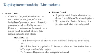 Deployment models -Limitations
14
• Public Cloud
• Customers on public clouds share the
same infrastructure pool, often with
limited configurations, perceived security
protections and availability variances
• Customers don’t control the security of a
public cloud, though all of their data
remains separate from others.
• Private Cloud
• A private cloud does not have the on-
demand scalability of hyper-scale private
• To expand the physical footprint of a
private cloud takes time and capital.
Hybrid Cloud
• Initial deploying cost of a hybrid cloud exceeds as compared to the setup
cost
• Specific hardware is required to deploy on premises, and that’s what shaves
off a large chunk of the budget.
• Performance Degradation due to capacity mismatch
 