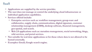 SaaS
• Applications are supplied by the service provider.
• The user does not manage or control the underlying cloud infrastructure or
individual application capabilities.
• Services offered include:
• Enterprise services such as: workflow management, group-ware and
collaborative, supply chain, communications, digital signature, customer
relationship management (CRM), desktop software, financial management,
geo-spatial, and search.
• Web 2.0 applications such as: metadata management, social networking, blogs,
wiki services, and portal services.
• Not suitable for real-time applications or for those where data is not allowed to be
hosted externally.
• Examples: Gmail, Google search engine.
 