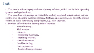 IaaS
• The user is able to deploy and run arbitrary software, which can include operating
systems and applications.
• The user does not manage or control the underlying cloud infrastructure but has
control over operating systems, storage, deployed applications, and possibly limited
control of some networking components, e.g., host firewalls.
• Services offered by this delivery model include:
• server hosting,
• Web servers,
• storage,
• computing hardware,
• operating systems,
• virtual instances,
• load balancing,
• Internet access,
• bandwidth provisioning.
 