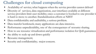 Challenges for cloud computing
▪ Availability of service; what happens when the service provider cannot deliver?
▪ Diversity of services, data organization, user interfaces available at different
service providers limit user mobility; once a customer is hooked to one provider it
is hard to move to another. Standardization efforts at NIST!
▪ Data confidentiality and auditability, a serious problem.
▪ Data transfer bottleneck; many applications are data-intensive.
▪ Performance unpredictability, one of the consequences of resource sharing.
▪ How to use resource virtualization and performance isolation for QoS guarantees
▪ the ability to scale up and down quickly
▪ Resource management;
▪ Security and confidentiality; major concern.
 