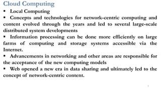 Cloud Computing
5
▪ Local Computing
▪ Concepts and technologies for network-centric computing and
content evolved through the years and led to several large-scale
distributed system developments
▪ Information processing can be done more efficiently on large
farms of computing and storage systems accessible via the
Internet.
▪ Advancements in networking and other areas are responsible for
the acceptance of the new computing models
▪ Web opened a new era in data sharing and ultimately led to the
concept of network-centric content.
 
