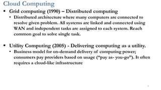 Cloud Computing
6
▪ Grid computing (1990) – Distributed computing
• Distributed architecture where many computers are connected to
resolve given problem. All systems are linked and connected using
WAN and independent tasks are assigned to each system. Reach
common goal to solve single task.
▪ Utility Computing (2005) - Delivering computing as a utility.
• Business model for on-demand delivery of computing power;
consumers pay providers based on usage (“pay as- you-go”). It often
requires a cloud-like infrastructure
 
