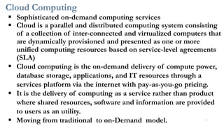 Cloud Computing
▪ Sophisticated on-demand computing services
▪ Cloud is a parallel and distributed computing system consisting
of a collection of inter-connected and virtualized computers that
are dynamically provisioned and presented as one or more
unified computing resources based on service-level agreements
(SLA)
▪ Cloud computing is the on-demand delivery of compute power,
database storage, applications, and IT resources through a
services platform via the internet with pay-as-you-go pricing.
▪ It is the delivery of computing as a service rather than product
where shared resources, software and information are provided
to users as an utility.
▪ Moving from traditional to on-Demand model. 7
 