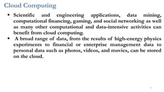 Cloud Computing
8
▪ Scientific and engineering applications, data mining,
computational financing, gaming, and social networking as well
as many other computational and data-intensive activities can
benefit from cloud computing.
▪ A broad range of data, from the results of high-energy physics
experiments to financial or enterprise management data to
personal data such as photos, videos, and movies, can be stored
on the cloud.
 