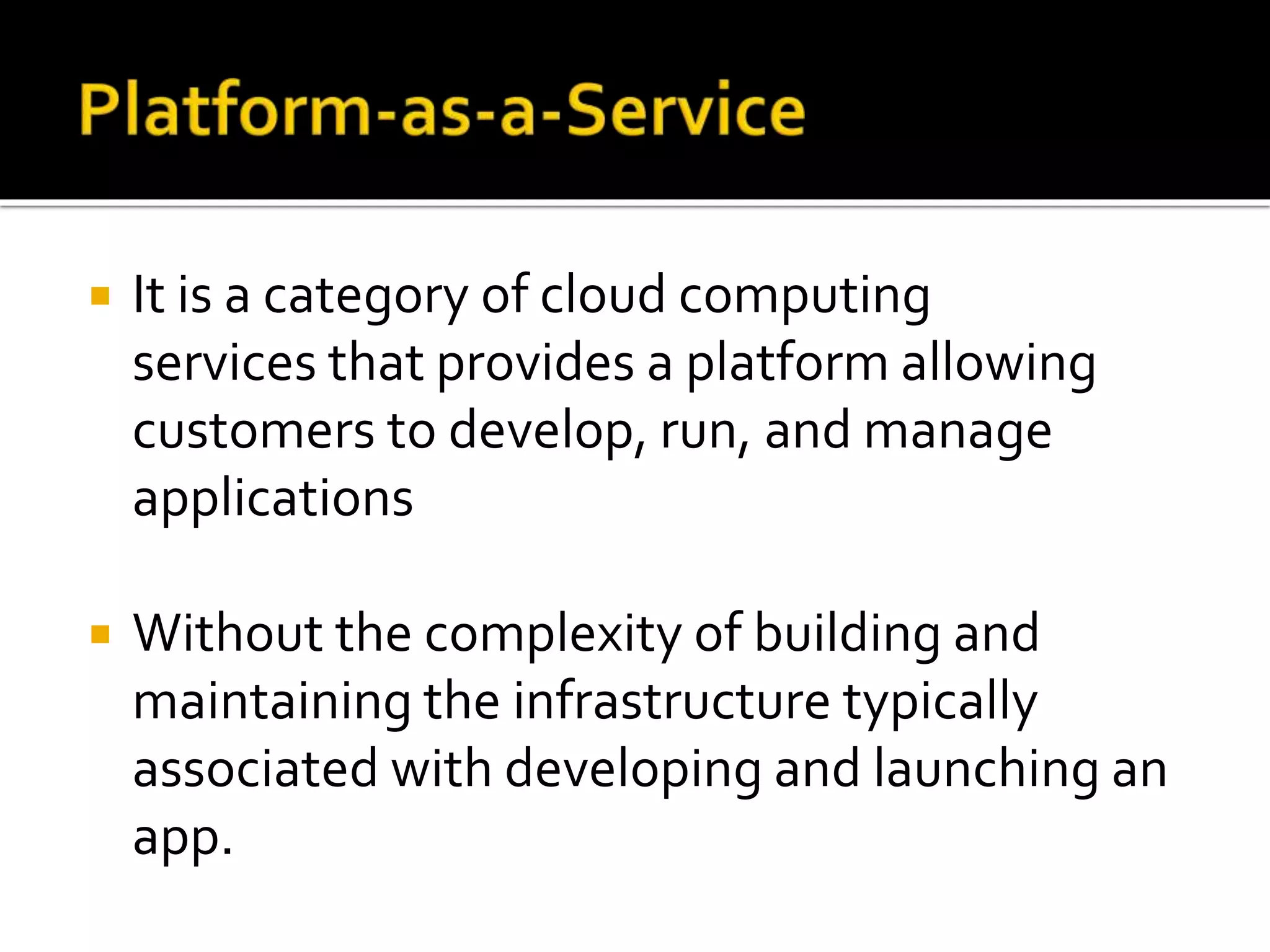  It is a category of cloud computing
services that provides a platform allowing
customers to develop, run, and manage
applications
 Without the complexity of building and
maintaining the infrastructure typically
associated with developing and launching an
app.
 