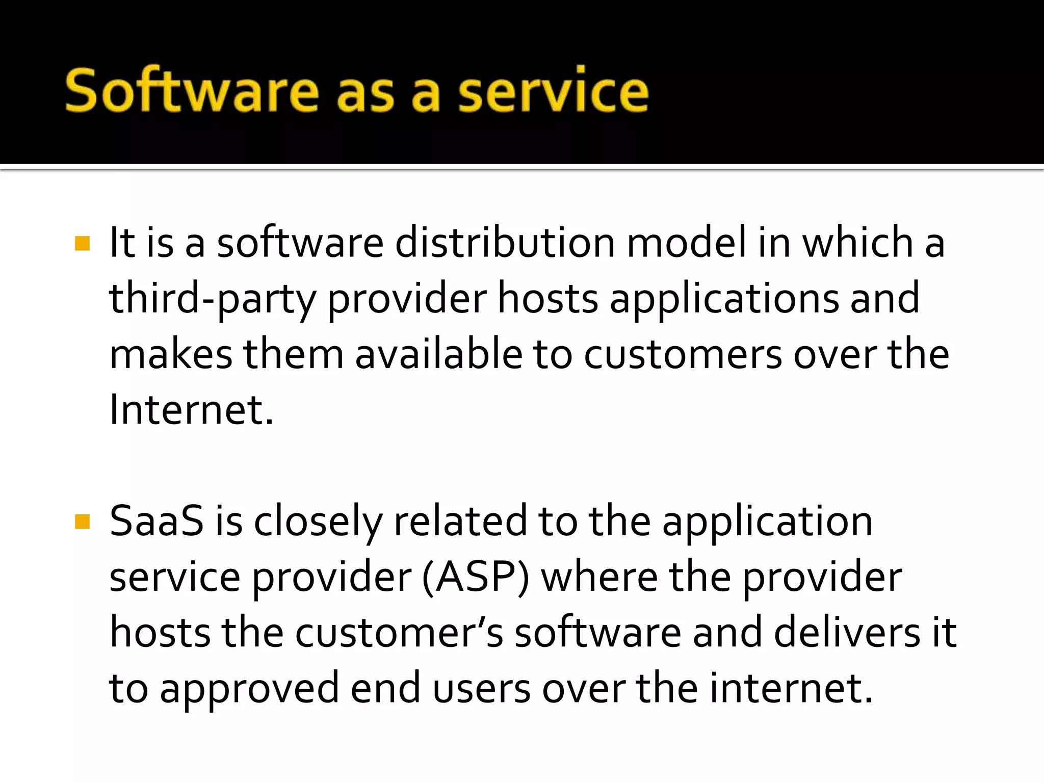  It is a software distribution model in which a
third-party provider hosts applications and
makes them available to customers over the
Internet.
 SaaS is closely related to the application
service provider (ASP) where the provider
hosts the customer’s software and delivers it
to approved end users over the internet.
 