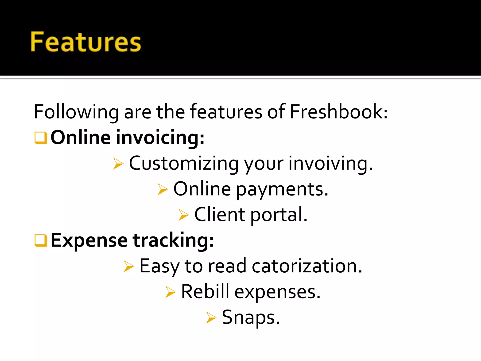 Following are the features of Freshbook:
Online invoicing:
 Customizing your invoiving.
 Online payments.
 Client portal.
Expense tracking:
 Easy to read catorization.
 Rebill expenses.
 Snaps.
 