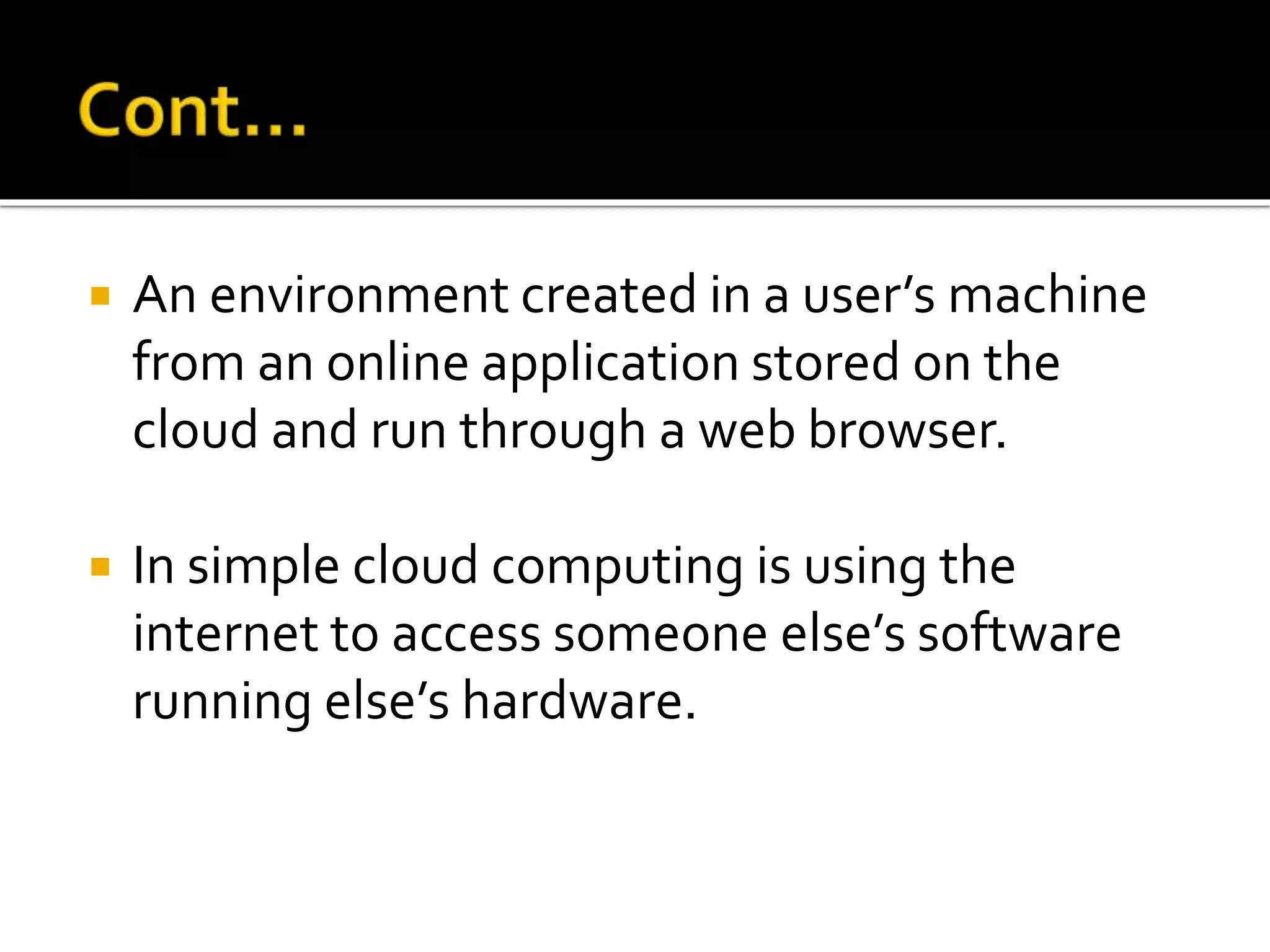  An environment created in a user’s machine
from an online application stored on the
cloud and run through a web browser.
 In simple cloud computing is using the
internet to access someone else’s software
running else’s hardware.
 