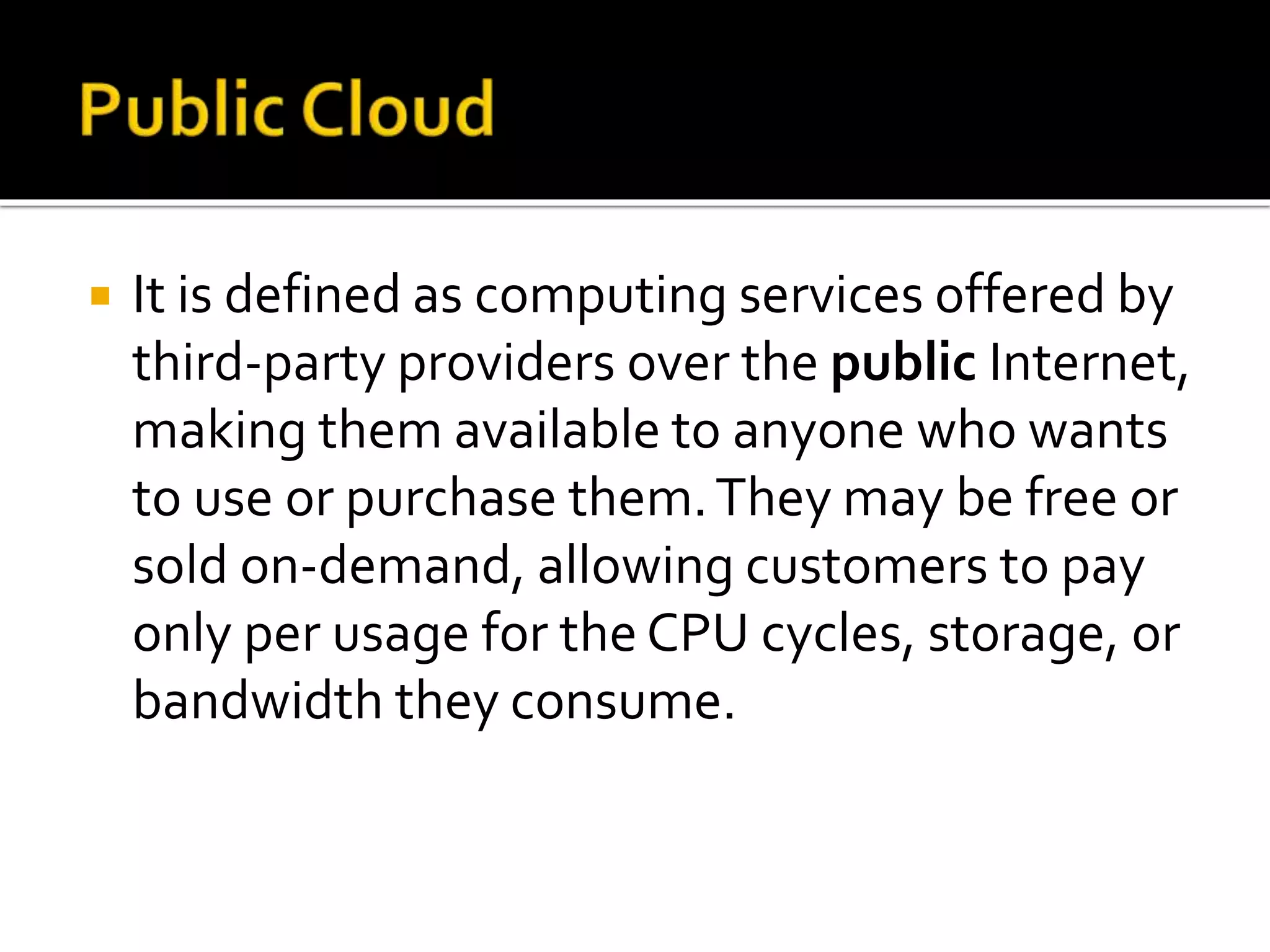  It is defined as computing services offered by
third-party providers over the public Internet,
making them available to anyone who wants
to use or purchase them.They may be free or
sold on-demand, allowing customers to pay
only per usage for the CPU cycles, storage, or
bandwidth they consume.
 