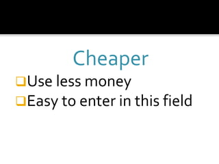 Cheaper
Use less money
Easy to enter in this field
 