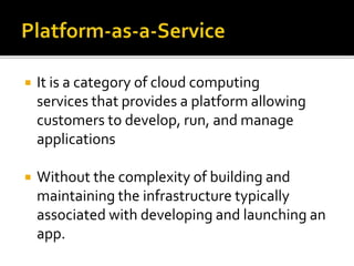  It is a category of cloud computing
services that provides a platform allowing
customers to develop, run, and manage
applications
 Without the complexity of building and
maintaining the infrastructure typically
associated with developing and launching an
app.
 