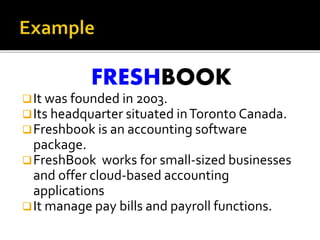 FRESHBOOK
It was founded in 2003.
Its headquarter situated inToronto Canada.
Freshbook is an accounting software
package.
FreshBook works for small-sized businesses
and offer cloud-based accounting
applications
It manage pay bills and payroll functions.
 