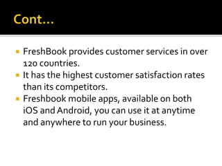  FreshBook provides customer services in over
120 countries.
 It has the highest customer satisfaction rates
than its competitors.
 Freshbook mobile apps, available on both
iOS and Android, you can use it at anytime
and anywhere to run your business.
 