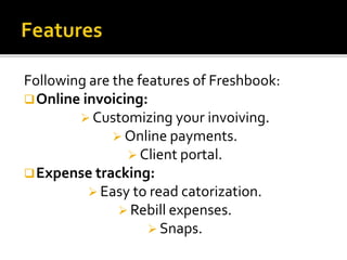 Following are the features of Freshbook:
Online invoicing:
 Customizing your invoiving.
 Online payments.
 Client portal.
Expense tracking:
 Easy to read catorization.
 Rebill expenses.
 Snaps.
 