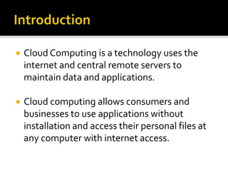  Cloud Computing is a technology uses the
internet and central remote servers to
maintain data and applications.
 Cloud computing allows consumers and
businesses to use applications without
installation and access their personal files at
any computer with internet access.
 